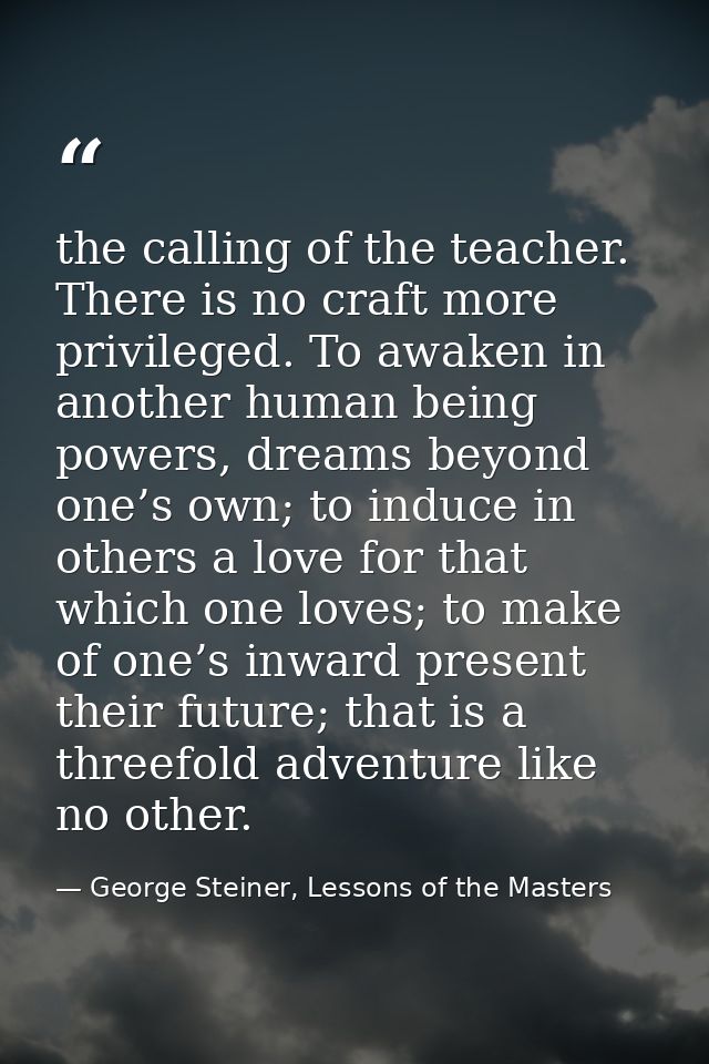 the calling of the teacher. There is no craft more privileged. To awaken in another human being powers, dreams beyond on — George Steiner, Lessons of the Masters