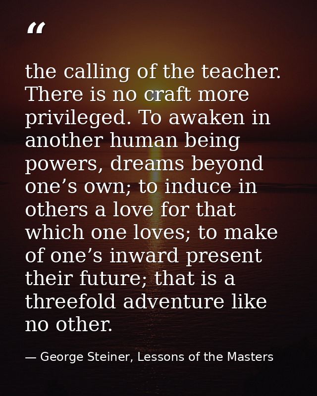 the calling of the teacher. There is no craft more privileged. To awaken in another human being powers, dreams beyond on — George Steiner, Lessons of the Masters
