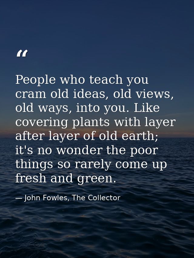 People who teach you cram old ideas, old views, old ways, into you. Like covering plants with layer after layer of old e — John Fowles, The Collector