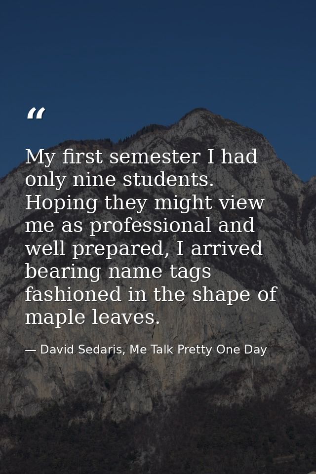 My first semester I had only nine students. Hoping they might view me as professional and well prepared, I arrived beari — David Sedaris, Me Talk Pretty One Day