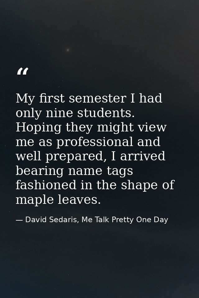 My first semester I had only nine students. Hoping they might view me as professional and well prepared, I arrived beari — David Sedaris, Me Talk Pretty One Day