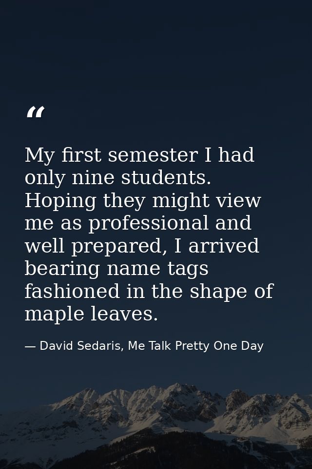 My first semester I had only nine students. Hoping they might view me as professional and well prepared, I arrived beari — David Sedaris, Me Talk Pretty One Day