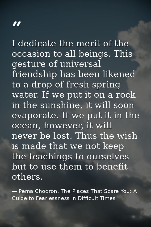 I dedicate the merit of the occasion to all beings. This gesture of universal friendship has been likened to a drop of f — Pema Chödrön, The Places That Scare You: A Guide to Fearlessness in Difficult Times