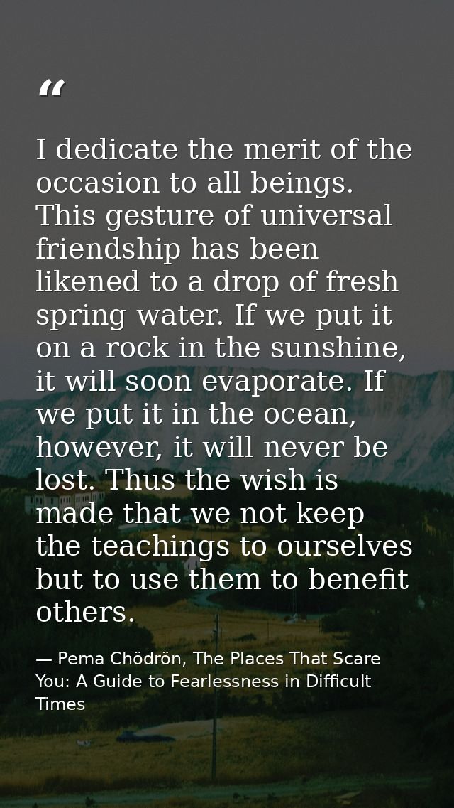 I dedicate the merit of the occasion to all beings. This gesture of universal friendship has been likened to a drop of f — Pema Chödrön, The Places That Scare You: A Guide to Fearlessness in Difficult Times