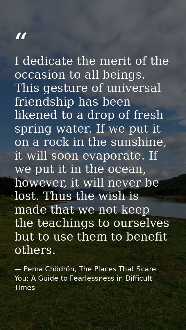 I dedicate the merit of the occasion to all beings. This gesture of universal friendship has been likened to a drop of f — Pema Chödrön, The Places That Scare You: A Guide to Fearlessness in Difficult Times