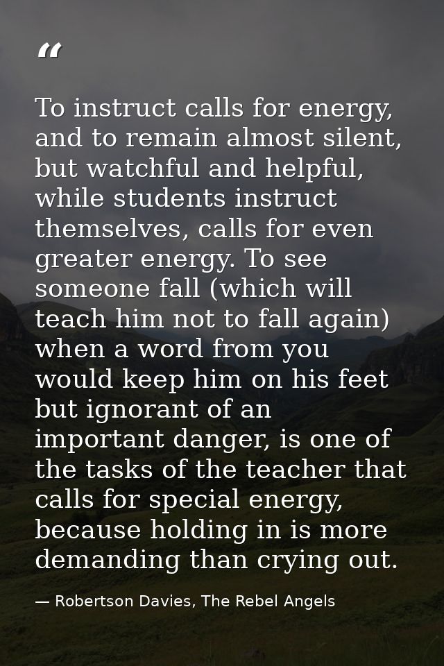 To instruct calls for energy, and to remain almost silent, but watchful and helpful, while students instruct themselves, — Robertson Davies, The Rebel Angels