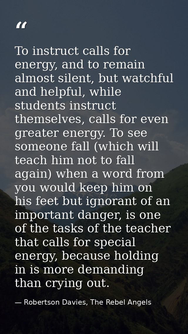 To instruct calls for energy, and to remain almost silent, but watchful and helpful, while students instruct themselves, — Robertson Davies, The Rebel Angels
