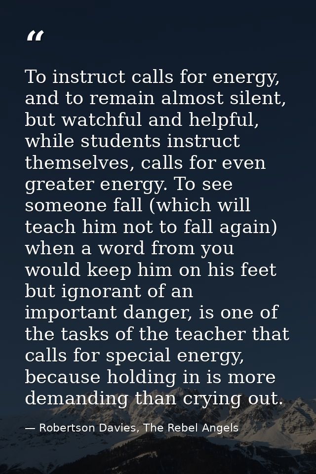 To instruct calls for energy, and to remain almost silent, but watchful and helpful, while students instruct themselves, — Robertson Davies, The Rebel Angels