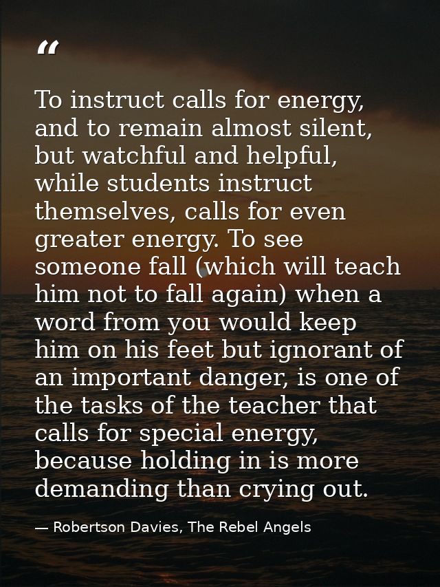 To instruct calls for energy, and to remain almost silent, but watchful and helpful, while students instruct themselves, — Robertson Davies, The Rebel Angels