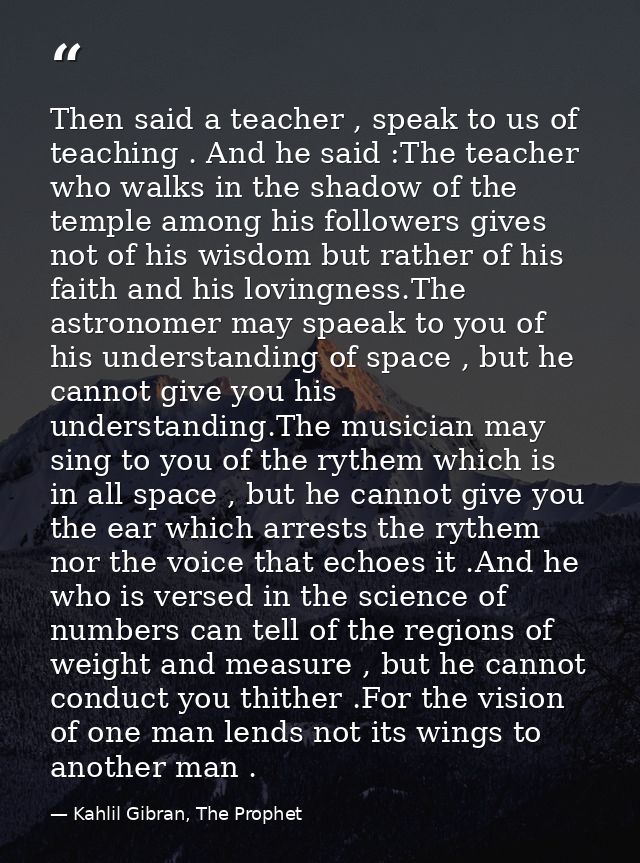 Then said a teacher , speak to us of teaching . And he said :The teacher who walks in the shadow of the temple among his — Kahlil Gibran, The Prophet