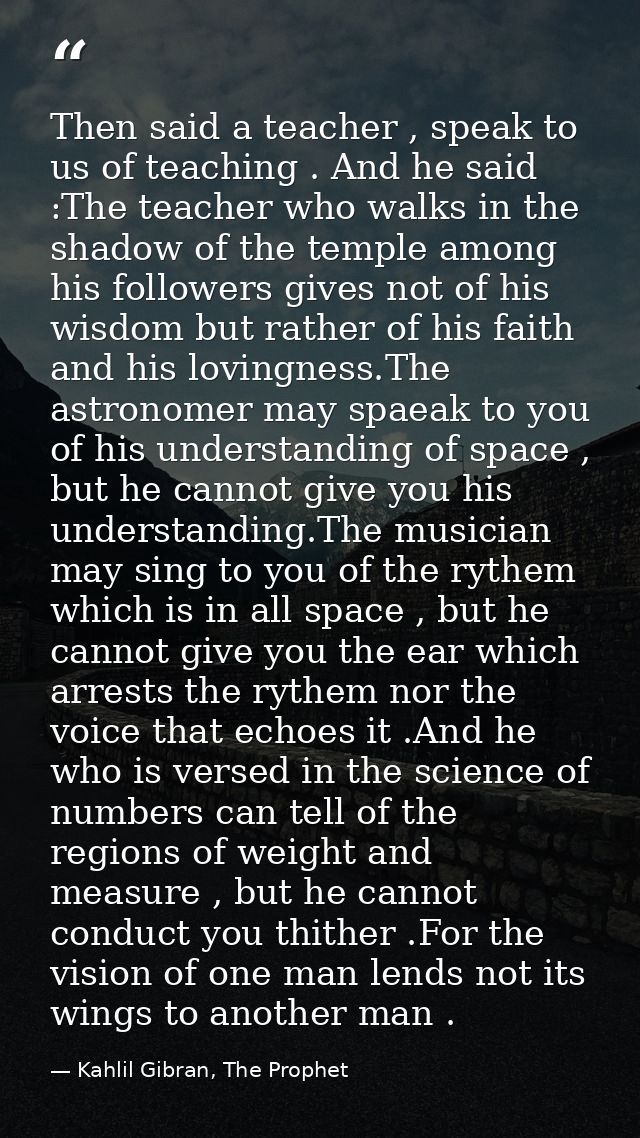 Then said a teacher , speak to us of teaching . And he said :The teacher who walks in the shadow of the temple among his — Kahlil Gibran, The Prophet
