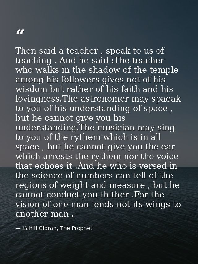 Then said a teacher , speak to us of teaching . And he said :The teacher who walks in the shadow of the temple among his — Kahlil Gibran, The Prophet