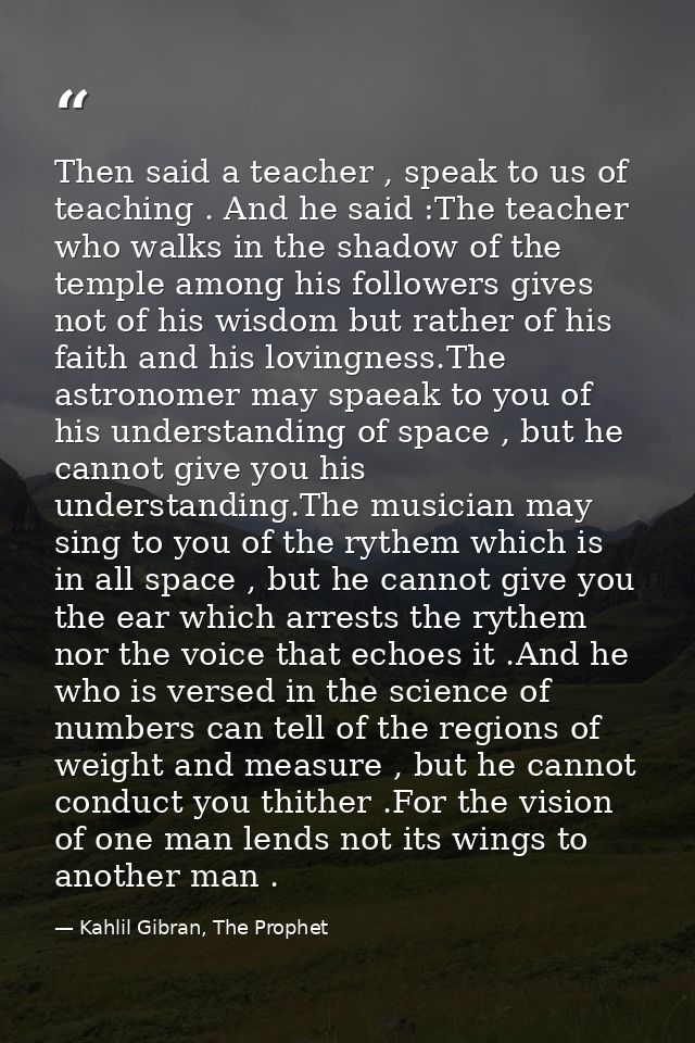 Then said a teacher , speak to us of teaching . And he said :The teacher who walks in the shadow of the temple among his — Kahlil Gibran, The Prophet