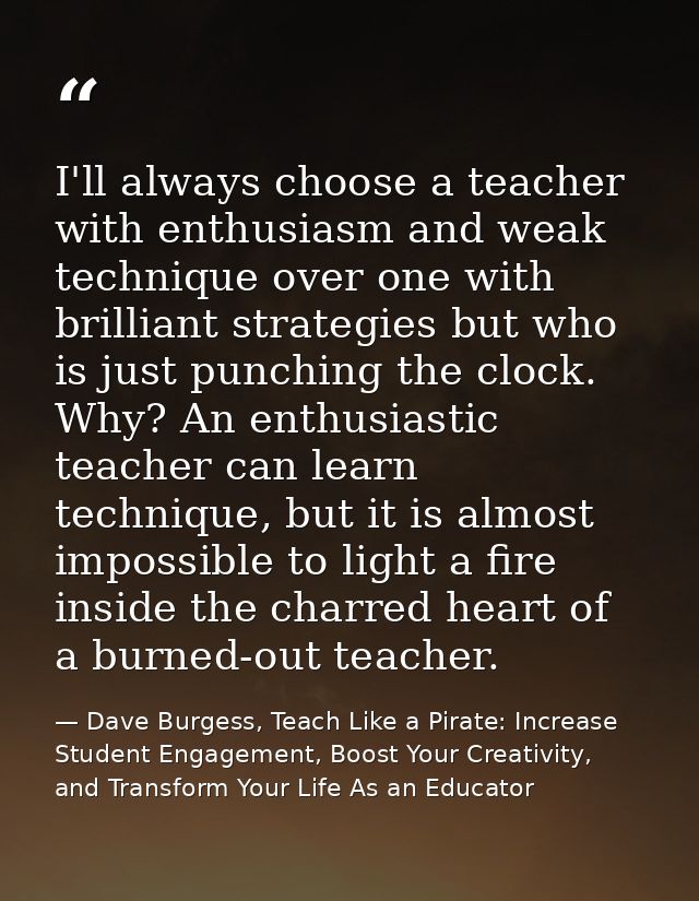 I'll always choose a teacher with enthusiasm and weak technique over one with brilliant strategies but who is just punch — Dave Burgess, Teach Like a Pirate: Increase Student Engagement, Boost Your Creativity, and Transform Your Life As an Educator