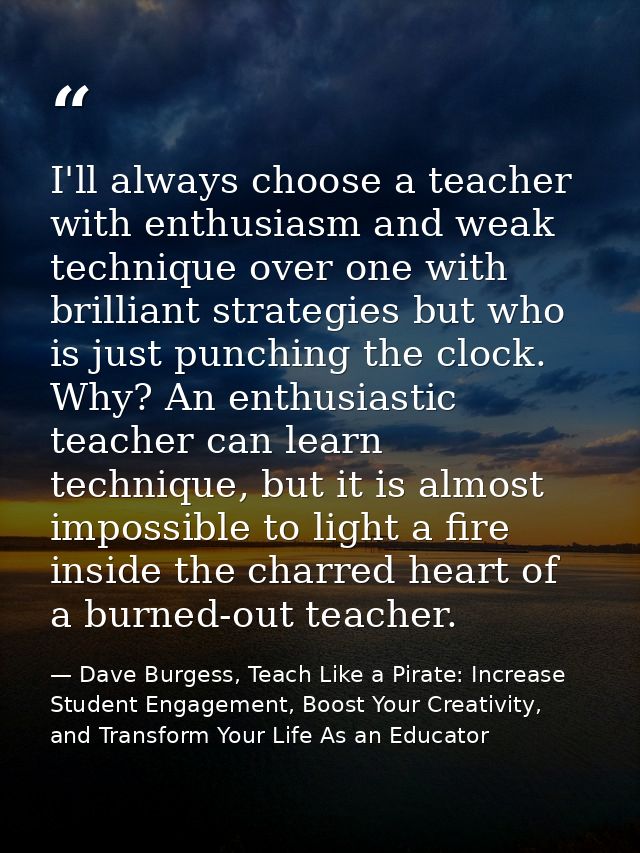 I'll always choose a teacher with enthusiasm and weak technique over one with brilliant strategies but who is just punch — Dave Burgess, Teach Like a Pirate: Increase Student Engagement, Boost Your Creativity, and Transform Your Life As an Educator