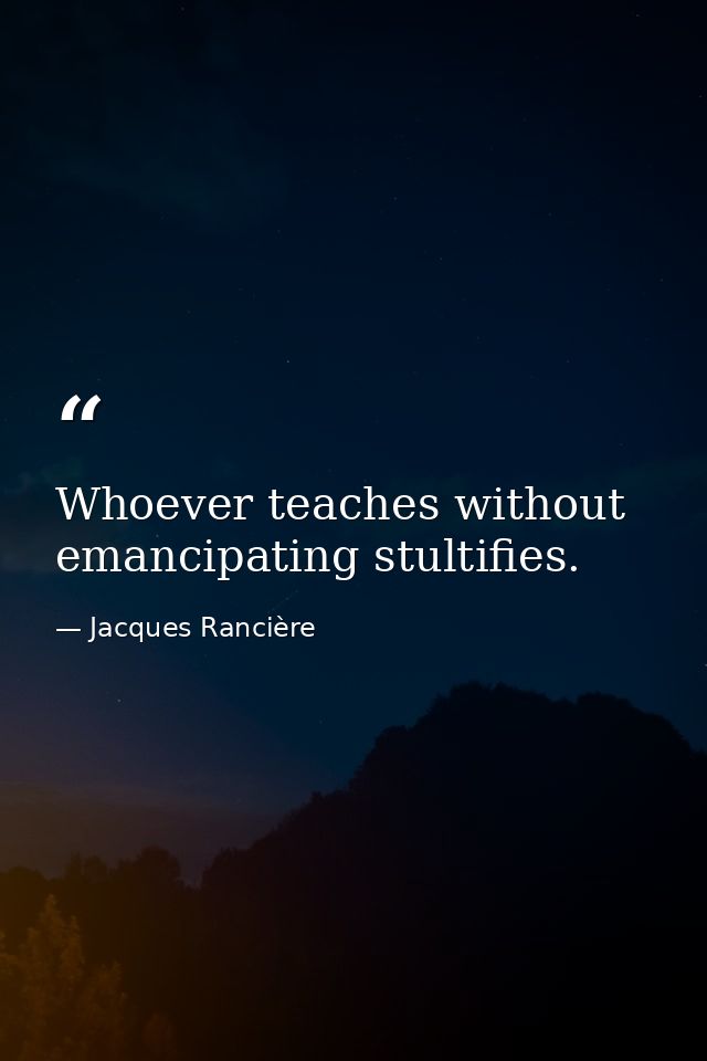 Whoever teaches without emancipating stultifies. — Jacques Rancière