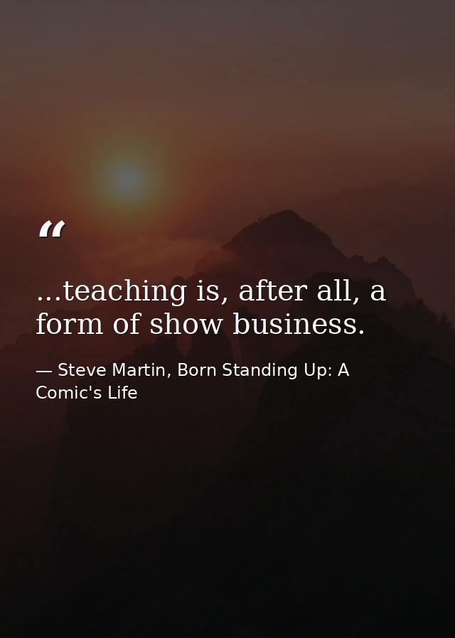...teaching is, after all, a form of show business. — Steve Martin, Born Standing Up: A Comic's Life