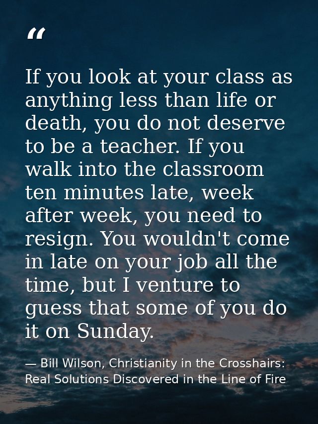 If you look at your class as anything less than life or death, you do not deserve to be a teacher. If you walk into the  — Bill Wilson, Christianity in the Crosshairs: Real Solutions Discovered in the Line of Fire