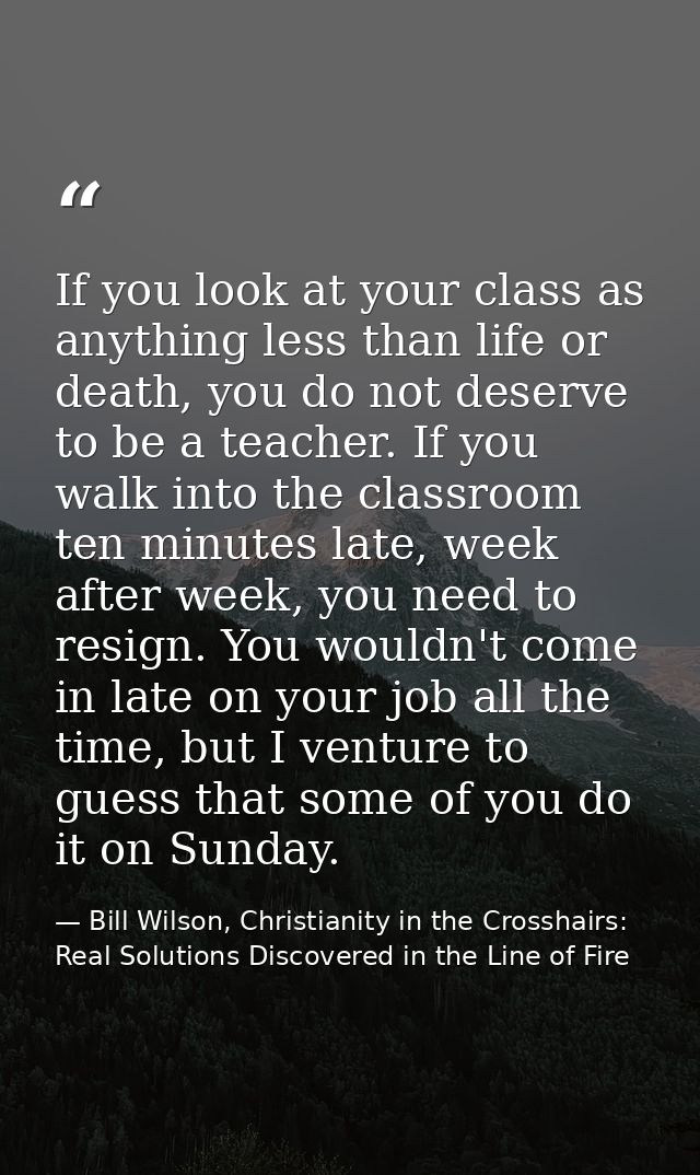 If you look at your class as anything less than life or death, you do not deserve to be a teacher. If you walk into the  — Bill Wilson, Christianity in the Crosshairs: Real Solutions Discovered in the Line of Fire