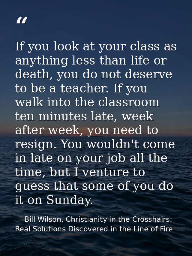 If you look at your class as anything less than life or death, you do not deserve to be a teacher. If you walk into the  — Bill Wilson, Christianity in the Crosshairs: Real Solutions Discovered in the Line of Fire