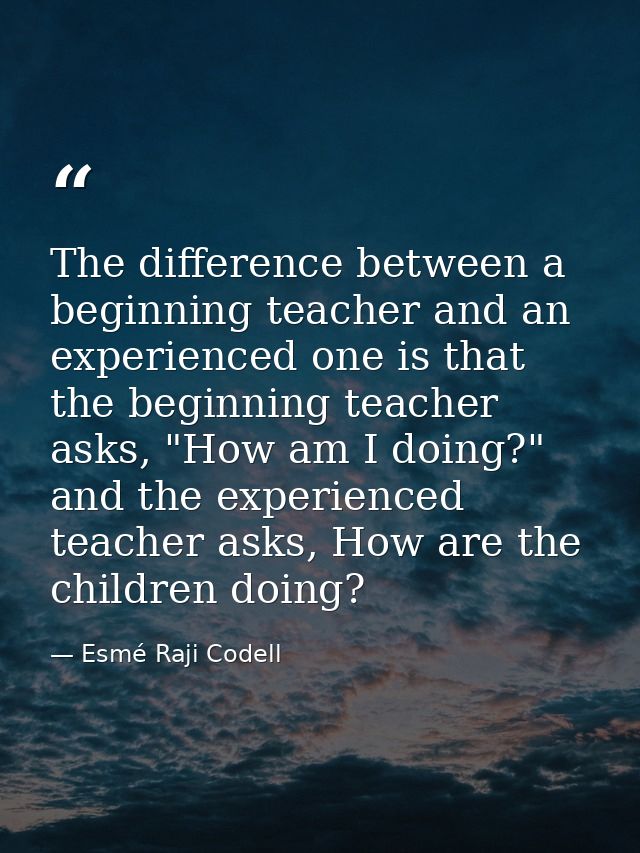 The difference between a beginning teacher and an experienced one is that the beginning teacher asks, "How am I doing?"  — Esmé Raji Codell