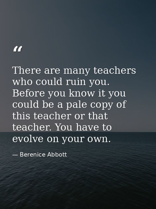 There are many teachers who could ruin you. Before you know it you could be a pale copy of this teacher or that teacher. — Berenice Abbott