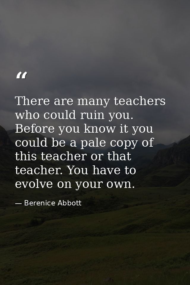 There are many teachers who could ruin you. Before you know it you could be a pale copy of this teacher or that teacher. — Berenice Abbott