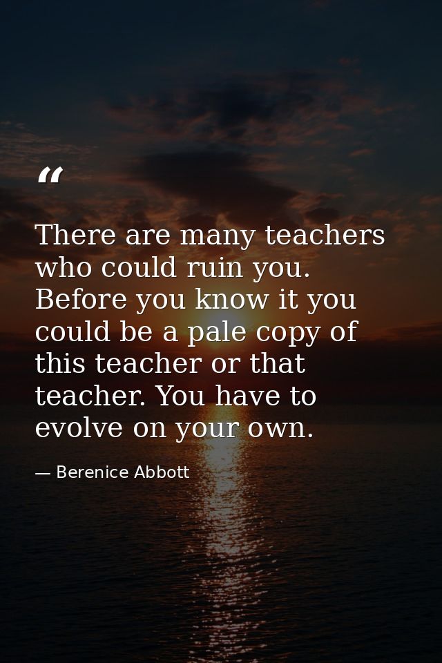 There are many teachers who could ruin you. Before you know it you could be a pale copy of this teacher or that teacher. — Berenice Abbott