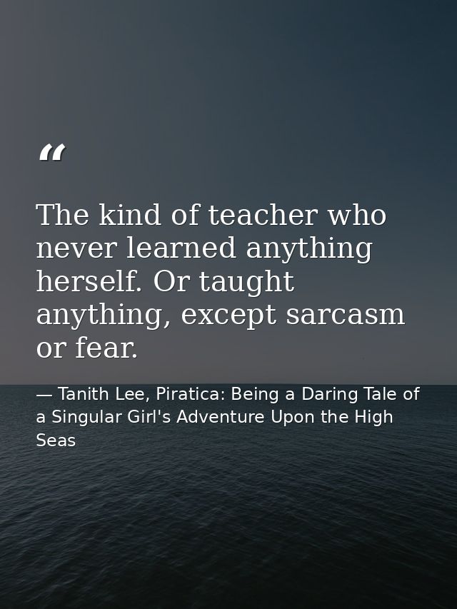 The kind of teacher who never learned anything herself. Or taught anything, except sarcasm or fear. — Tanith Lee, Piratica: Being a Daring Tale of a Singular Girl's Adventure Upon the High Seas