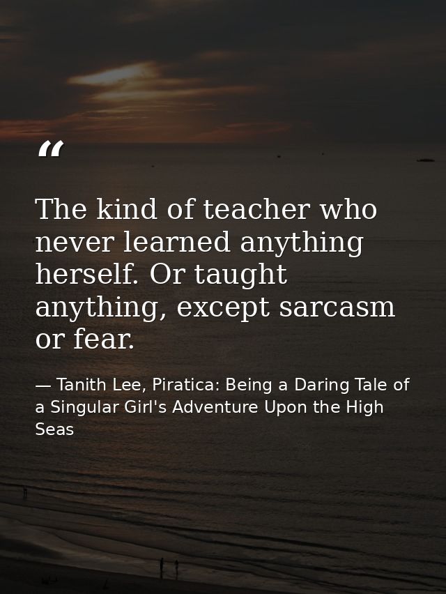 The kind of teacher who never learned anything herself. Or taught anything, except sarcasm or fear. — Tanith Lee, Piratica: Being a Daring Tale of a Singular Girl's Adventure Upon the High Seas