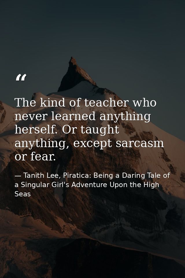 The kind of teacher who never learned anything herself. Or taught anything, except sarcasm or fear. — Tanith Lee, Piratica: Being a Daring Tale of a Singular Girl's Adventure Upon the High Seas