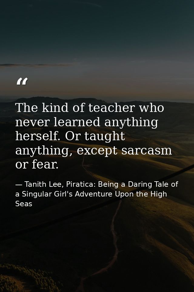 The kind of teacher who never learned anything herself. Or taught anything, except sarcasm or fear. — Tanith Lee, Piratica: Being a Daring Tale of a Singular Girl's Adventure Upon the High Seas