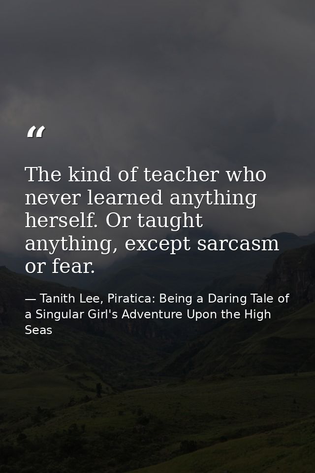 The kind of teacher who never learned anything herself. Or taught anything, except sarcasm or fear. — Tanith Lee, Piratica: Being a Daring Tale of a Singular Girl's Adventure Upon the High Seas