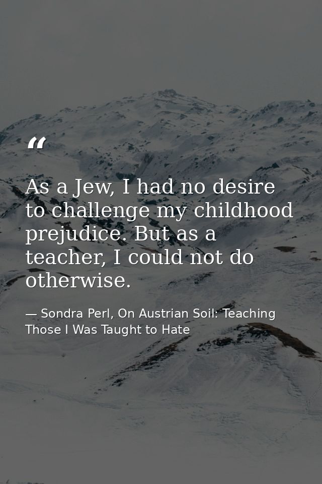 As a Jew, I had no desire to challenge my childhood prejudice. But as a teacher, I could not do otherwise. — Sondra Perl, On Austrian Soil: Teaching Those I Was Taught to Hate