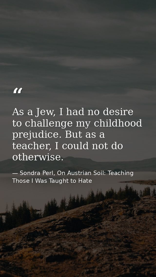 As a Jew, I had no desire to challenge my childhood prejudice. But as a teacher, I could not do otherwise. — Sondra Perl, On Austrian Soil: Teaching Those I Was Taught to Hate