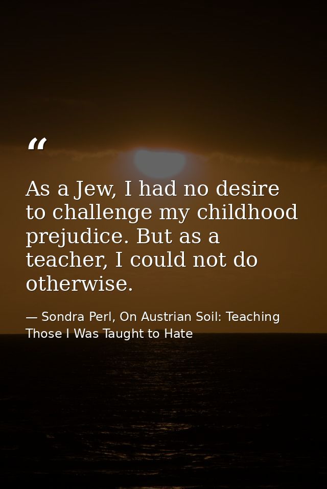As a Jew, I had no desire to challenge my childhood prejudice. But as a teacher, I could not do otherwise. — Sondra Perl, On Austrian Soil: Teaching Those I Was Taught to Hate