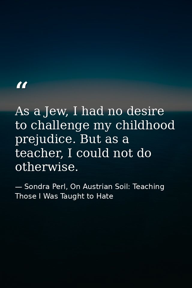 As a Jew, I had no desire to challenge my childhood prejudice. But as a teacher, I could not do otherwise. — Sondra Perl, On Austrian Soil: Teaching Those I Was Taught to Hate