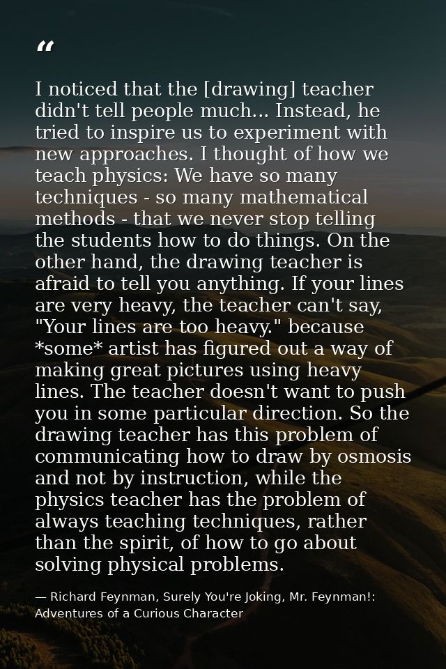 I noticed that the [drawing] teacher didn't tell people much... Instead, he tried to inspire us to experiment with new a — Richard Feynman, Surely You're Joking, Mr. Feynman!: Adventures of a Curious Character
