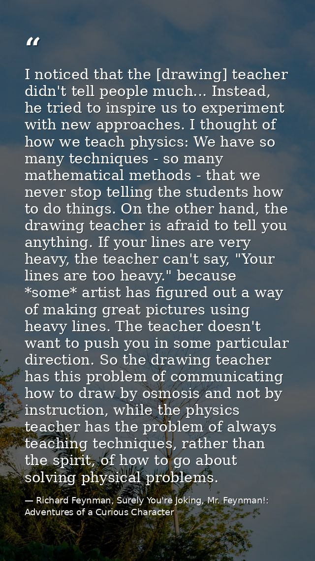 I noticed that the [drawing] teacher didn't tell people much... Instead, he tried to inspire us to experiment with new a — Richard Feynman, Surely You're Joking, Mr. Feynman!: Adventures of a Curious Character