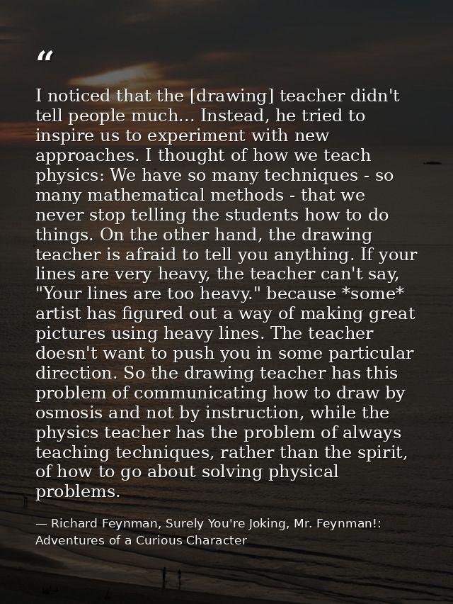 I noticed that the [drawing] teacher didn't tell people much... Instead, he tried to inspire us to experiment with new a — Richard Feynman, Surely You're Joking, Mr. Feynman!: Adventures of a Curious Character