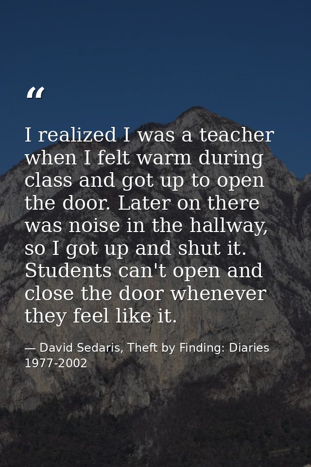 I realized I was a teacher when I felt warm during class and got up to open the door. Later on there was noise in the ha — David Sedaris, Theft by Finding: Diaries 1977-2002