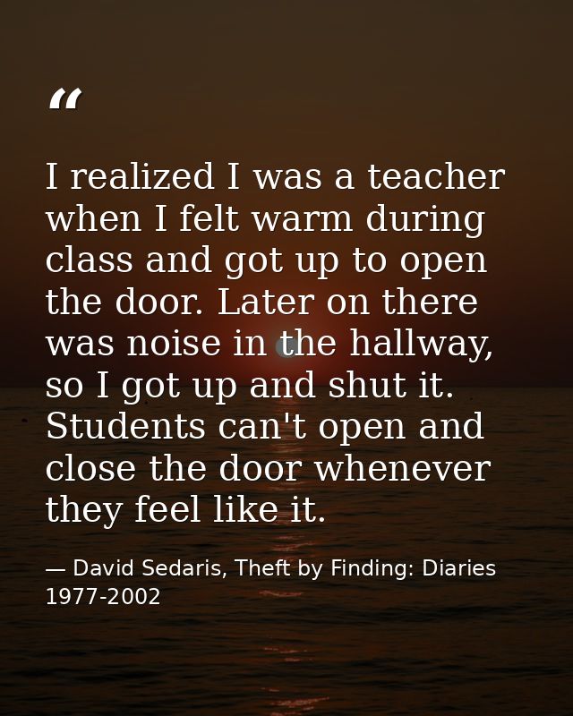 I realized I was a teacher when I felt warm during class and got up to open the door. Later on there was noise in the ha — David Sedaris, Theft by Finding: Diaries 1977-2002