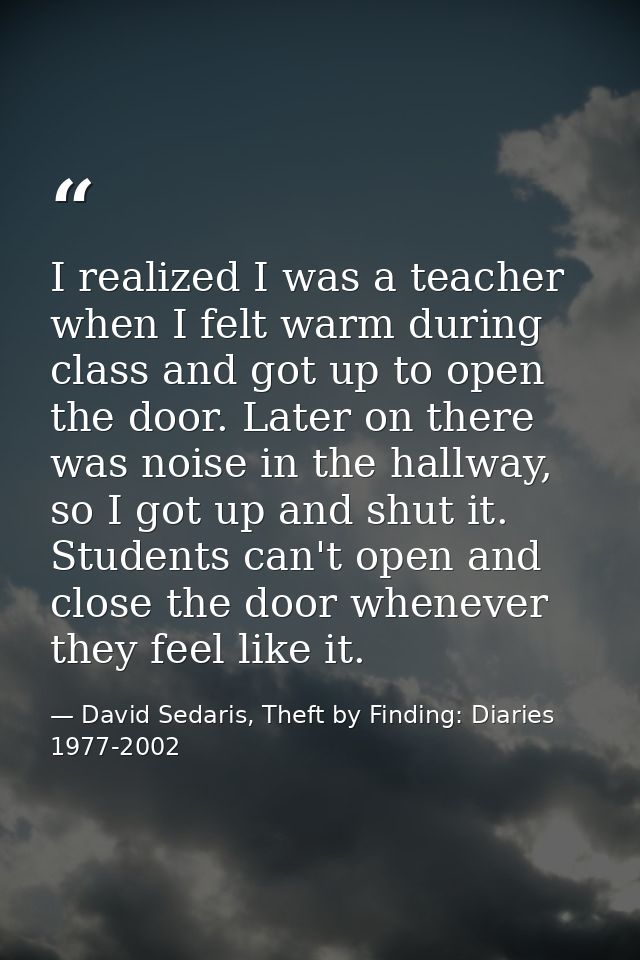 I realized I was a teacher when I felt warm during class and got up to open the door. Later on there was noise in the ha — David Sedaris, Theft by Finding: Diaries 1977-2002