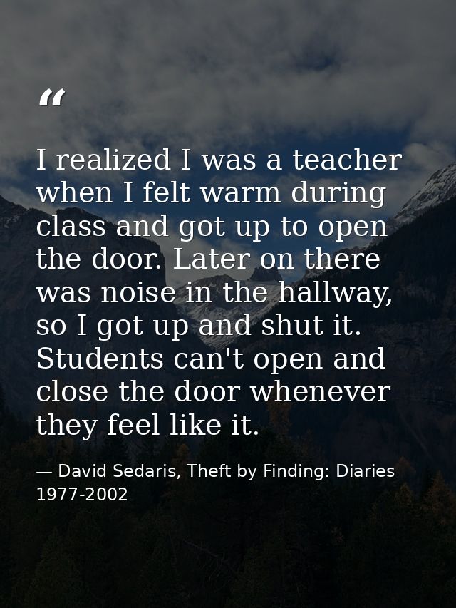 I realized I was a teacher when I felt warm during class and got up to open the door. Later on there was noise in the ha — David Sedaris, Theft by Finding: Diaries 1977-2002