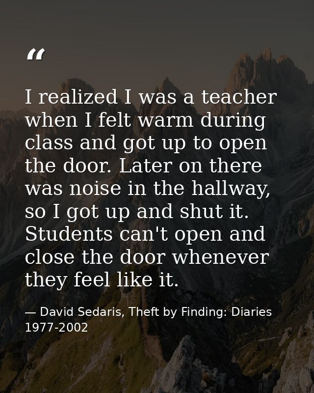 I realized I was a teacher when I felt warm during class and got up to open the door. Later on there was noise in the ha — David Sedaris, Theft by Finding: Diaries 1977-2002