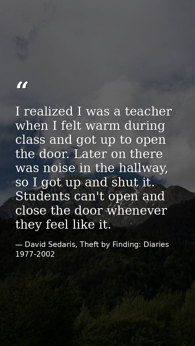 I realized I was a teacher when I felt warm during class and got up to open the door. Later on there was noise in the ha — David Sedaris, Theft by Finding: Diaries 1977-2002