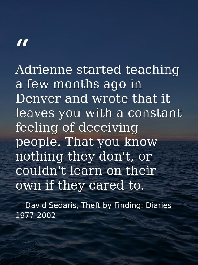 Adrienne started teaching a few months ago in Denver and wrote that it leaves you with a constant feeling of deceiving p — David Sedaris, Theft by Finding: Diaries 1977-2002