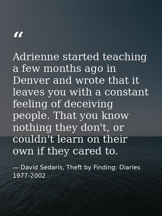 Adrienne started teaching a few months ago in Denver and wrote that it leaves you with a constant feeling of deceiving p — David Sedaris, Theft by Finding: Diaries 1977-2002