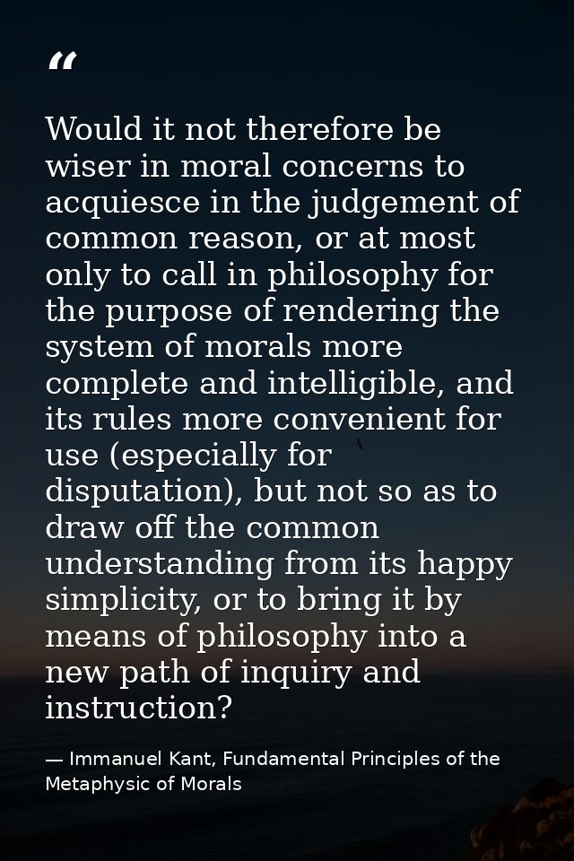 Would it not therefore be wiser in moral concerns to acquiesce in the judgement of common reason, or at most only to cal — Immanuel Kant, Fundamental Principles of the Metaphysic of Morals