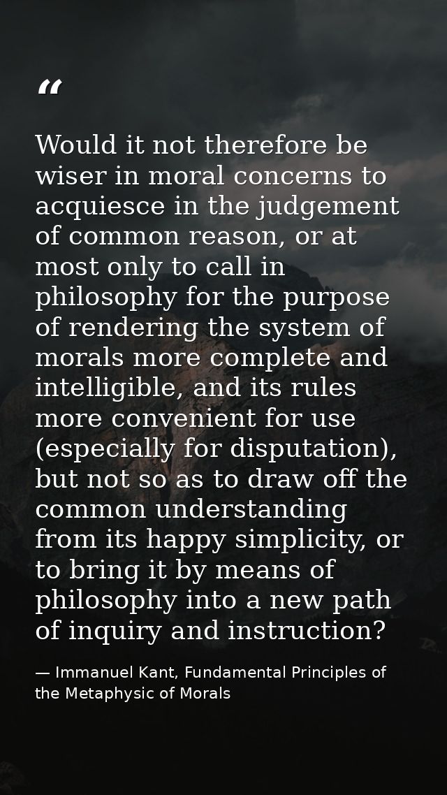 Would it not therefore be wiser in moral concerns to acquiesce in the judgement of common reason, or at most only to cal — Immanuel Kant, Fundamental Principles of the Metaphysic of Morals